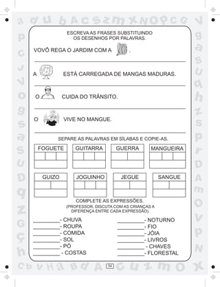 ad u b

sz m xN O p C G

ESCREVA AS FRASES SUBSTITUINDO
OS DESENHOS POR PALAVRAS.

p
C
J

Ac

VOVÔ REGA O JARDIM COM A

A

a

.

ESTÁ CARREGADA DE MANGAS MADURAS.

O

h

CUIDA DO TRÂNSITO.

g

s
a
S

O

VIVE NO MANGUE.

SEPARE AS PALAVRAS EM SÍLABAS E COPIE-AS.

FOGUETE

GUITARRA

GUERRA

MANGUEIRA

U

D

G

ç
h
C b

z
s
p
r
D

GUIZO

JEGUE

JOGUINHO

SANGUE

q

z

S
U

q

V

o

V
g

COMPLETE AS EXPRESSÕES.
(PROFESSOR, DISCUTA COM AS CRIANÇAS A
DIFERENÇA ENTRE CADA EXPRESSÃO).

_________- CHUVA
_________- ROUPA
_________- COMIDA
_________- SOL
_________- PÓ
_________ - COSTAS

v H a Bd A

_________- NOTURNO
_________- FIO
_________- JÓIA
_________- LIVROS
_________ - CHAVES
_________- FLORESTAL
54

A
m

O

v

p
N

cu z m O x

 