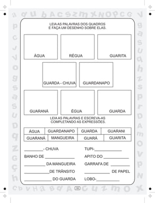 ad u b

Ac

p

sz m xN O p C G

LEIA AS PALAVRAS DOS QUADROS
E FAÇA UM DESENHO SOBRE ELAS.

a

C
J

V

S
U
ÁGUA

RÉGUA

GUARITA

o
GUARDA - CHUVA

s
a
U

D

q

z

GUARANÁ

GUARDANAPO

ÉGUA

GUARDA

ÁGUA
GUARANÁ

GUARDANAPO

GUARDA

GUARANI

MANGUEIRA

GUARÁ

GUARITA

TUPI-_____________

G

BANHO DE ______________

APITO DO ____________

ç
h

__________ DA MANGUEIRA

GARRAFA DE _________

____________DE TRÂNSITO

____________ DE PAPEL

_____________ DO GUARDA

LOBO-___________

v H a Bd A

55

z
s
p
r
D

LEIA AS PALAVRAS E ESCREVA-AS
COMPLETANDO AS EXPRESSÕES.

_________- CHUVA

C b

q

h

g

S

V
g

A
m

O

v

p
N

cu z m O x

 
