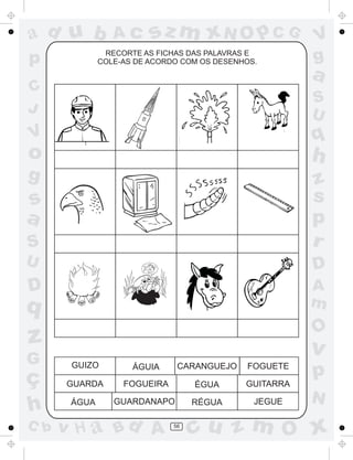 ad u b

Ac

sz m xN O p C G

RECORTE AS FICHAS DAS PALAVRAS E
COLE-AS DE ACORDO COM OS DESENHOS.

p

V
g

a

C
J

S
U

V

q

o

h

g

S

z
s
p
r

U

D

D

A
m

s
a

q

O

z
G

ç
h
C b

v
GUIZO

ÁGUIA

CARANGUEJO

FOGUETE

GUARDA

FOGUEIRA

ÉGUA

GUITARRA

ÁGUA

GUARDANAPO

RÉGUA

JEGUE

v H a Bd A

56

p
N

cu z m O x

 