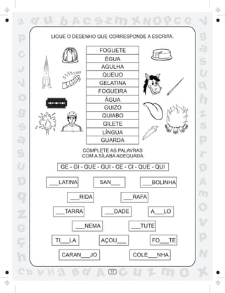 ad u b
p

Ac

sz m xN O p C G

LIGUE O DESENHO QUE CORRESPONDE A ESCRITA.

FOGUETE

o

S
U

GELATINA
FOGUEIRA

V

a

ÉGUA
AGULHA
QUEIJO

C
J

q

h

ÁGUA
GUIZO
QUIABO

g

z
s
p
r

GILETE

s
a

LÍNGUA
GUARDA

S

COMPLETE AS PALAVRAS
COM A SÍLABA ADEQUADA.

U

D

q

z
G

ç
h
C b

V
g

GE - GI - GUE - GUI - CE - CI - QUE - QUI
___LATINA

SAN___

___RIDA
___TARRA

___BOLINHA
___RAFA

___DADE

___NEMA
TI___LA

A___LO
___TUTE

AÇOU___

CARAN___JO

v H a Bd A

FO___TE
COLE___NHA

57

D
A
m

O

v

p
N

cu z m O x

 