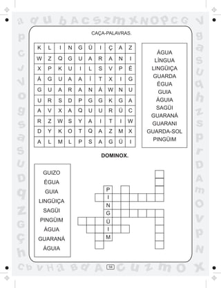 ad u b

sz m xN O p C G

Ac

CAÇA-PALAVRAS.

p
K

C
J

V

o
g

s
a

L

I

N

G

Ü

I

Ç

A

Z

W

Z

Q

G

U

A

R

A

N

I

X

P

K

U

I

L

S

V

P

É

Á

G

U

A

A

Í

T

X

I

G

G

U

A

R

A

N

Á

W

N

U

U

R

S

D

P

G

G

K

G

A

A

V

X

A

Q

U

U

R

Ü

C

R

Z

W

S

Y

A

I

T

I

W

D

Y

K

O

T

Q

A

Z

M

X

A

L

M

L

P

S

A

G

Ü

I

S

DOMINOX.

U

D

q

z
G

ç
h
C b

ÉGUA

LINGÜIÇA
SAGÜI
PINGÜIM
ÁGUA
GUARANÁ

P
I
N
G
Ü
I
M

S
U

q

h
z
s
p
r
A
m

O

v

p
N

ÁGUIA

v H a Bd A

a

D

GUIZO

GUIA

ÁGUA
LÍNGUA
LINGÜIÇA
GUARDA
ÉGUA
GUIA
ÁGUIA
SAGÜI
GUARANÁ
GUARANI
GUARDA-SOL
PINGÜIM

V
g

58

cu z m O x

 