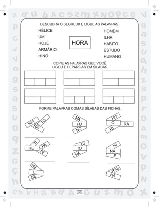 ad u b
p

Ac

sz m xN O p C G

DESCUBRA O SEGREDO E LIGUE AS PALAVRAS.

HÉLICE
UM

C
J

HOMEM
ILHA

HORA

HOJE

S
U

ESTUDO

HINO

V

a

HÁBITO

ARMÁRIO

HUMANO

q

COPIE AS PALAVRAS QUE VOCÊ
LIGOU E SEPARE-AS EM SILABAS.

o

h

g

z
s
p
r

s
a
S

D

HIS
RIA

q

z
G

ç
h
C b

TI

HE

TÓ

FORME PALAVRAS COM AS SÍLABAS DAS FICHAS.

U

PA
TE

MA
HU
NO

HO
O
RI

BI
TO
HÁ

HI
NA
E

HÉ

S
RA
HA

LI
CE

v H a Bd A

62

V
g

RÁ

D
A
m

O

v

p
N

cu z m O x

 