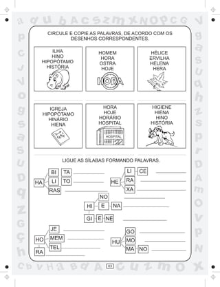 ad u b

sz m xN O p C G

CIRCULE E COPIE AS PALAVRAS, DE ACORDO COM OS
DESENHOS CORRESPONDENTES.

p
C
J

Ac

ILHA
HINO
HIPOPÓTAMO
HISTÓRIA

HOMEM
HORA
OSTRA
HOJE

HÉLICE
ERVILHA
HELENA
HERA

o
HIGIENE
HIENA
HINO
HISTÓRIA

HORA
HOJE
HORÁRIO
HOSPITAL

IGREJA
HIPOPÓTAMO
HINÁRIO
HIENA

s
a

HOSPITAL

S
U

LIGUE AS SÍLABAS FORMANDO PALAVRAS.

BI
HA

LI

TO

HE

CE

RA
XA

RAS

z
s
p
r
D
A
m

NO
HI
GI

G

C b

LI

TA

z
ç
h

S
U

h

g

q

a
q

V

D

V
g

E

v

E NE

JE
HO
RA

O

NA

GO

MEM

HU

TEL

v H a Bd A

MO
MA NO

63

p
N

cu z m O x

 