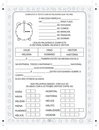 ad u b

Ac

sz m xN O p C G

COMPLETE O TEXTO COM AS PALAVRAS QUE FALTAM.

p

O RELÓGIO MARCA A _______________ .
HÁ _______________ PARA TUDO.

C
J

_______________ DE ESTUDAR,
_______________ DE COMER,
_______________ DE BRINCAR,
_______________ DE PASSEAR,

V
g

a
S
U

V

_______________ DE DORMIR.

o

q

LEIA AS PALAVRAS E COMPLETE
A HISTÓRIA SOBRE HELENA E HEITOR.

h

g

s
a
S
U

D

HOJE

HINO

HEITOR

HELENA

HUMANO

HISTÓRIA

_________E ___________TAMBÉM ESTÃO NA MESMA ESCOLA.
NA ENTRADA, TODOS CANTARAM O _______________ NACIONAL.
_______________, ELES ESTUDARAM _______________ .

z
s
p
r

_____________E ___________ ___ESTÃO ESTUDANDO SOBRE O

D

CORPO _______________.
ELES SÃO ÓTIMOS ALUNOS.
NAS PALAVRAS ABAIXO, CIRCULE AS
SÍLABAS COM A LETRA H E DEPOIS COPIE-AS.

q

A
m

z

HORA

HOSPITAL

HAVIA

HISTÓRIA

G

HELENA

HÉLICE

v

ç
h

HIENA

HÁLITO

p

HUMANO

HABILIDADE

HÉLICE

HIGIENE

C b

v H a Bd A

64

O

N

cu z m O x

 