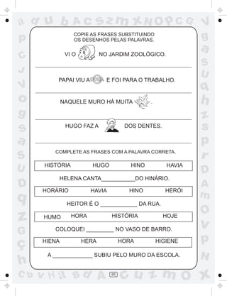sz m xN O p C G

ad u b

Ac

p

COPIE AS FRASES SUBSTITUINDO
OS DESENHOS PELAS PALAVRAS.

VI O

C
J

V

o

a

NO JARDIM ZOOLÓGICO.

PAPAI VIU A

E FOI PARA O TRABALHO.

NAQUELE MURO HÁ MUITA

S
U

D

q

z
G

ç
h
C b

HUGO FAZ A

DOS DENTES.

COMPLETE AS FRASES COM A PALAVRA CORRETA.

HISTÓRIA

HUGO

HINO

HAVIA

HELENA CANTA___________DO HINÁRIO.
HORÁRIO

HINO

HAVIA

S
U

q

h

.

g

s
a

V
g

HERÓI

z
s
p
r
D
A
m

HEITOR É O ____________ DA RUA.
HUMO

HORA

HISTÓRIA

HOJE

COLOQUEI _________ NO VASO DE BARRO.
HIENA

HORA

HERA

HIGIENE

A _____________ SUBIU PELO MURO DA ESCOLA.

v H a Bd A

65

O

v

p
N

cu z m O x

 
