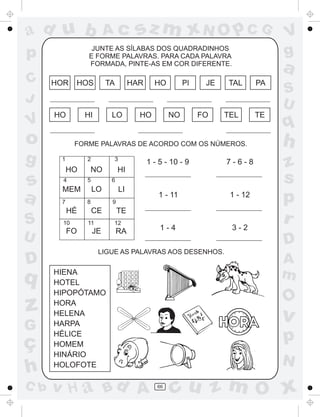 ad u b

V

HOR

s
a
S
U

D

q

z
G

ç
h
C b

TA

HOS

HI

HO

o
g

sz m xN O p C G

JUNTE AS SÍLABAS DOS QUADRADINHOS
E FORME PALAVRAS. PARA CADA PALAVRA
FORMADA, PINTE-AS EM COR DIFERENTE.

p
C
J

Ac

HAR

LO

PI

HO

HO

NO

JE

FO

a

TAL

TEL

FORME PALAVRAS DE ACORDO COM OS NÚMEROS.
1

3

2

HO
4

NO
5

HÉ
10

FO

7-6-8

1 - 11

1 - 12

1-4

3-2

6

8

7

1 - 5 - 10 - 9

HI

LO

MEM

LI
9

CE
11

TE
12

JE

RA

PA

S
U

TE

q

h
z
s
p
r
D

LIGUE AS PALAVRAS AOS DESENHOS.

HIENA
HOTEL
HIPOPÓTAMO
HORA
HELENA
HARPA
HÉLICE
HOMEM
HINÁRIO
HOLOFOTE

v H a Bd A

V
g

A
m

O

v

p
N
66

cu z m O x

 