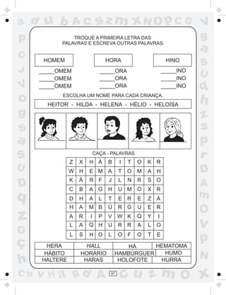ad u b
p
C
J

V

o
g

sz m xN O p C G

Ac

TROQUE A PRIMEIRA LETRA DAS
PALAVRAS E ESCREVA OUTRAS PALAVRAS.

a

HOMEM

HORA

HINO

_____OMEM
_____OMEM
_____OMEM

_____ORA
_____ORA
_____ORA

_____INO
_____INO
_____INO

ESCOLHA UM NOME PARA CADA CRIANÇA.

HEITOR - HILDA - HELENA - HÉLIO - HELOÍSA

s
a
S

CAÇA - PALAVRAS

T

O

K R

E M A

T

O

M

A

K

Á

R F

J

L

N

R

S O

C

B

A G

H

U M O

X R

D

H

A

L

T

E R

E

Z

H

A

M B

Ú

R G

U

E R

A

R

I

V W K

Q

Y

L

A

Q H

U

R R

A

L O

L

D

q

z
G

C b

I

W H

U

ç
h

B

S

H O

L

O F

O

T

Z

HERA
HÁBITO
HALTERE

X

H Á

P

HALL
HORÁRIO
HARAS

v H a Bd A

H

Á
I
E

HEMATOMA
HÁ
HUMO
HAMBÚRGUER
HURRA
HOLOFOTE
67

V
g
S
U

q

h
z
s
p
r
D
A
m

O

v

p
N

cu z m O x

 