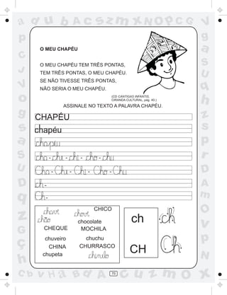 ad u b

Ac

sz m xN O p C G

p

a

O MEU CHAPÉU

C
J

V

g

S
U

O MEU CHAPÉU TEM TRÊS PONTAS,
TEM TRÊS PONTAS, O MEU CHAPÉU.
SE NÃO TIVESSE TRÊS PONTAS,

q

NÃO SERIA O MEU CHAPÉU.

o

(CD CANTIGAS INFANTIS,
CIRANDA CULTURAL, pág. 40.)

ASSINALE NO TEXTO A PALAVRA CHAPÉU.

´

S

-

U

-

D

-

-

D

-

-

q

-

-

z
G

CHEQUE

ç
h

chuveiro
CHINA
chupeta

C b

A
m
CHICO

~

h
z
s
p
r

CHAPÉU

s
a

V
g

ch

chocolate
MOCHILA
chuchu
CHURRASCO

v H a Bd A

70

O

v

p
CH

N

cu z m O x

 