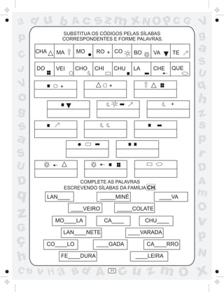 ad u b

SUBSTITUA OS CÓDIGOS PELAS SÍLABAS
CORRESPONDENTES E FORME PALAVRAS.

p
C
J

V

sz m xN O p C G

Ac

CHA
DO

RO + CO

MO

MA

CHO

VEI

CHI

BO

CHU

LA

VA
CHE

TE
QUE

a
S
U

q

+

+

V
g

o

+

g

h

S

z
s
p
r

U

D

s
a

D

q

z
G

ç
h
C b

COMPLETE AS PALAVRAS
ESCREVENDO SÍLABAS DA FAMÍLIA CH.

LAN____

_____MINÉ
____VEIRO

MO____LA

_____COLATE
CA____

LAN____NETE
CO____LO

____VA

____VARADA

____GADA

FE____DURA

v H a Bd A

CHU____

O

v

p

CA____RRO
____LEIRA

71

A
m

N

cu z m O x

 
