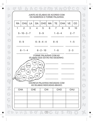 ad u b
p
C
J

V

o

Ac

sz m xN O p C G

JUNTE AS SÍLABAS DE ACORDO COM
OS NÚMEROS E FORME PALAVRAS.

CHU

LA

2

RA

3

1

DA

CHO MA
5

4

5 - 10 - 3 - 7

6

5-9

8-9

6-8-4-4

a

TE

CHA

VE

CO

7

8

9

10

1-8-4

8-6

2-7

1-5

g

s
a

q

z

D

CHA
CHU

MA

C b

2-3

A
m

VE
RA

DO

ESCREVA PALAVRAS INICIADAS COM
AS SÍLABAS INDICADAS ABAIXO.

CHA

CHE

CHI

G

ç
h

1-8

PE

VA

D

h

TA

6 - 2 - 10

CHO

q
z
s
p
r

FORME PALAVRAS COM AS
SÍLABAS QUE ESTÃO NO DESENHO.

U

S
U

PA

8-1-4

S

V
g

CHO

CHU

O

v

p
N

v H a Bd A

72

cu z m O x

 