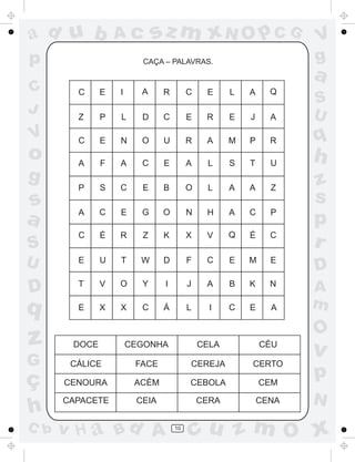 ad u b

Ac

p
C
J

sz m xN O p C G

CAÇA – PALAVRAS.

V
g

a

C

E

I

A

R

C

E

L

A

Q

Z

P

L

D

C

E

R

E

J

A

S
U

C

E

N

O

U

R

A

M

P

R

q

A

F

A

C

E

A

L

S

T

U

h

P

S

C

E

B

O

L

A

A

Z

A

C

E

G

O

N

H

A

C

P

C

É

R

Z

K

X

V

Q

É

C

E

U

T

W

D

F

C

E

M

E

D

D

T

V

O

Y

I

J

A

B

K

N

q

E

X

X

C

Á

L

I

C

E

A

A
m

V

o
g

s
a
S
U

z
s
p
r

O

z

DOCE

CEGONHA

CELA

CÉU

G

v

CÁLICE

FACE

CEREJA

CERTO

CENOURA

ACÉM

CEBOLA

CEM

p

CAPACETE

CEIA

CERA

CENA

ç
h
C b

v H a Bd A

10

N

cu z m O x

 