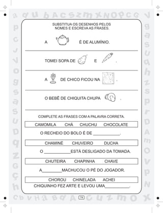 sz m xN O p C G

ad u b

Ac

p

SUBSTITUA OS DESENHOS PELOS
NOMES E ESCREVA AS FRASES.

C
J

V

A

a

É DE ALUMÍNIO.

TOMEI SOPA DE

E

S
U

q

.

o

h

g

A

s
a

O BEBÊ DE CHIQUITA CHUPA

S
U

D

q

z
G

ç
h
C b

V
g

DE CHICO FICOU NA

.

.

COMPLETE AS FRASES COM A PALAVRA CORRETA.

CAMOMILA

CHÁ

CHUCHU

CHOCOLATE

O RECHEIO DO BOLO É DE ____________.
CHAMINÉ

CHUVEIRO

DUCHA

O ____________ESTÁ DESLIGADO DA TOMADA.
CHUTEIRA

CHAPINHA

CHAVE

A_________MACHUCOU O PÉ DO JOGADOR.
CHOROU

CHINELADA

ACHEI

CHIQUINHO FEZ ARTE E LEVOU UMA___________.

v H a Bd A

74

z
s
p
r
D
A
m

O

v

p
N

cu z m O x

 