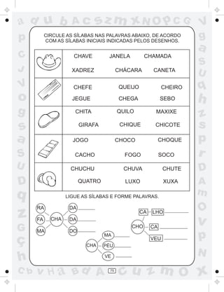 ad u b
p

Ac

sz m xN O p C G

CIRCULE AS SÍLABAS NAS PALAVRAS ABAIXO, DE ACORDO
COM AS SÍLABAS INICIAIS INDICADAS PELOS DESENHOS.

C
J

CHAVE

JANELA

CHAMADA

a
S
U

XADREZ

CHÁCARA

V

CHEFE

QUEIJO

CHEIRO

o

q

JEGUE

CHEGA

SEBO

h

g

QUILO

CHITA

s
a

MAXIXE

CHIQUE

GIRAFA
JOGO

CANETA

V
g

CHICOTE
CHOQUE

CHOCO

S

CACHO

FOGO

U

CHUCHU

CHUVA

CHUTE

LUXO

XUXA

D

QUATRO

q

z
G

ç
h
C b

SOCO

LIGUE AS SÍLABAS E FORME PALAVRAS.

RA
FA
MA

DA
CHA

CA

LHO

CHA

PÉU
VE

v H a Bd A

75

A
m

O

v

VEU

CHO
MA

D

CA

p

DA
DO

z
s
p
r

N

cu z m O x

 