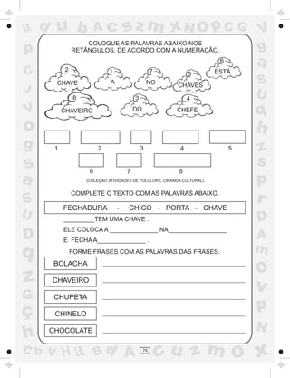 ad u b

Ac

sz m xN O p C G

COLOQUE AS PALAVRAS ABAIXO NOS
RETÂNGULOS, DE ACORDO COM A NUMERAÇÃO.

p

a

6

C
J

2

1

7

5

CHAVE

A

NO

CHAVES

8

V

3

ESTÁ

S
U

4

DO

CHAVEIRO

CHEFE

q

o
g

s
a
S
U

D

q

h
1

3

2

6

8

7

COMPLETE O TEXTO COM AS PALAVRAS ABAIXO.

FECHADURA

-

CHICO - PORTA - CHAVE

ELE COLOCA A ______________ NA_________________
E FECHA A______________ .
FORME FRASES COM AS PALAVRAS DAS FRASES.

BOLACHA

G

z
s
p
r
A
m

O

CHUPETA

v

p

CHINELO

N

CHOCOLATE

v H a Bd A

5

D

_________TEM UMA CHAVE .

CHAVEIRO

C b

4

(COLEÇÃO ATIVIDADES DE FOLCLORE, CIRANDA CULTURAL).

z
ç
h

V
g

76

cu z m O x

 
