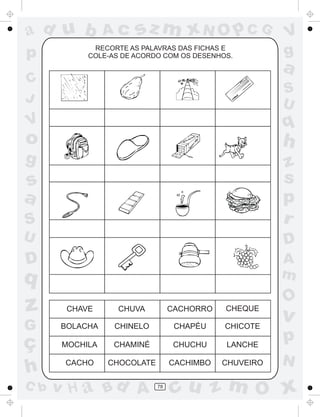 ad u b
p

Ac

sz m xN O p C G

RECORTE AS PALAVRAS DAS FICHAS E
COLE-AS DE ACORDO COM OS DESENHOS.

V
g

a

C
J

S
U

V

q

o

h

g

S

z
s
p
r

U

D

D

A
m

s
a

q

O

z

CHAVE

CHUVA

CACHORRO

CHEQUE

G

BOLACHA

CHINELO

CHAPÉU

CHICOTE

MOCHILA

CHAMINÉ

CHUCHU

LANCHE

p

CACHO

CHOCOLATE

CACHIMBO

CHUVEIRO

N

ç
h
C b

v H a Bd A

78

v

cu z m O x

 