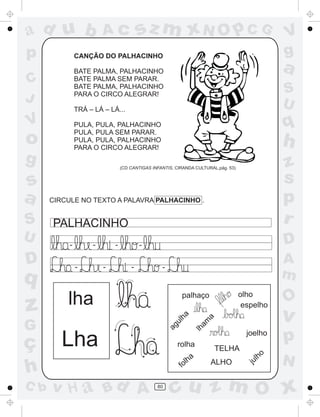 ad u b
p

sz m xN O p C G

Ac

CANÇÃO DO PALHACINHO

a

BATE PALMA, PALHACINHO
BATE PALMA SEM PARAR.
BATE PALMA, PALHACINHO
PARA O CIRCO ALEGRAR!

C
J

S
U

TRÁ – LÁ – LÁ...

V

g

z
G

ç
h
C b

-

-

-

D

-

A
m

-

lha

Lha

rolha
fo

v H a Bd A

olho
espelho

palhaço
am
a

q

PALHACINHO

lh

D

CIRCULE NO TEXTO A PALAVRA PALHACINHO .

ha

U

z
s
p
r

(CD CANTIGAS INFANTIS, CIRANDA CULTURAL,pág. 53)

ul

S

h

ag

s
a

q

PULA, PULA, PALHACINHO
PULA, PULA SEM PARAR.
PULA, PULA, PALHACINHO
PARA O CIRCO ALEGRAR!

o

V
g

80

a
lh

joelho
TELHA
ALHO

l
ju

ho

O

v

p
N

cu z m O x

 