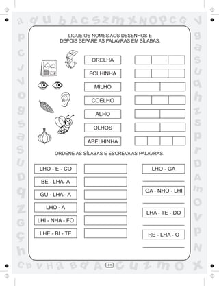 ad u b
p

Ac

sz m xN O p C G

LIGUE OS NOMES AOS DESENHOS E
DEPOIS SEPARE AS PALAVRAS EM SÍLABAS.

C
J

V
g

a

FOLHINHA
MILHO

q

COELHO

V

o
g

h

ALHO

s
a
S

S
U

ORELHA

OLHOS
ABELHINHA
ORDENE AS SÍLABAS E ESCREVA AS PALAVRAS.

U
LHO - GA

q

z

D

GA - NHO - LHI

LHO - E - CO

D

A
m

BE - LHA- A
GU - LHA - A

O

LHO - A
LHA - TE - DO

G

LHI - NHA - FO

ç
h

LHE - BI - TE

C b

z
s
p
r

RE - LHA - O

v

p
N

v H a Bd A

81

cu z m O x

 