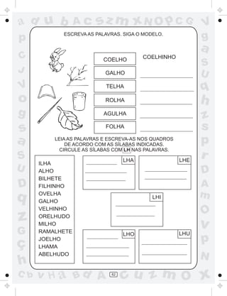 ad u b
p

Ac

sz m xN O p C G

ESCREVA AS PALAVRAS. SIGA O MODELO.

V
g

a

C
J

COELHO

COELHINHO

S
U

GALHO

V

TELHA

o

q

ROLHA

h

g

AGULHA

s
a
S
U

D

q

z
G

ç
h
C b

FOLHA
LEIA AS PALAVRAS E ESCREVA-AS NOS QUADROS
DE ACORDO COM AS SÍLABAS INDICADAS.
CIRCULE AS SÍLABAS COM LH NAS PALAVRAS.

v H a Bd A

LHE

LHA

ILHA
ALHO
BILHETE
FILHINHO
OVELHA
GALHO
VELHINHO
ORELHUDO
MILHO
RAMALHETE
JOELHO
LHAMA
ABELHUDO

z
s
p
r
D
A
m

LHI

O

v
LHO

LHU

p
N

82

cu z m O x

 