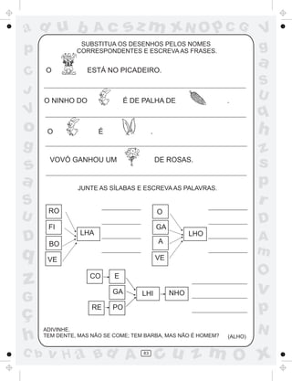ad u b

SUBSTITUA OS DESENHOS PELOS NOMES
CORRESPONDENTES E ESCREVA AS FRASES.

p
C
J

sz m xN O p C G

Ac

O

a

ESTÁ NO PICADEIRO.

O NINHO DO

É DE PALHA DE

.

O

É

h

.

g

s
a
S

VOVÓ GANHOU UM

D

q

z

JUNTE AS SÍLABAS E ESCREVA AS PALAVRAS.

RO

O
GA

LHA

C b

D
LHO

BO
VE

A
m

A
VE
CO

RE

O

E
GA

G

ç
h

z
s
p
r

DE ROSAS.

FI

U

S
U

q

V

o

V
g

LHI

v

NHO

p

PO

ADIVINHE.
TEM DENTE, MAS NÃO SE COME; TEM BARBA, MAS NÃO É HOMEM?

v H a Bd A

83

(ALHO)

N

cu z m O x

 