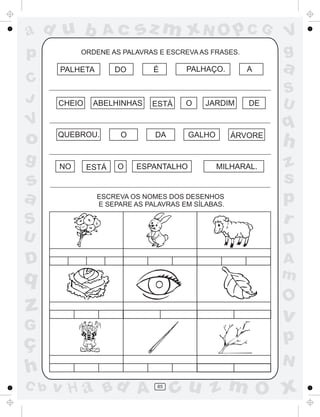 ad u b
p

Ac

ORDENE AS PALAVRAS E ESCREVA AS FRASES.

PALHETA

C
J

sz m xN O p C G

CHEIO

DO

ABELHINHAS

A

PALHAÇO.

É

ESTÁ

O

JARDIM

a

DE

S
U

q

V

o
g

V
g

QUEBROU.

DA

O

GALHO

ÁRVORE

h

S

z
s
p
r

U

D

D

A
m

s
a

NO

ESTÁ

O

ESPANTALHO

ESCREVA OS NOMES DOS DESENHOS
E SEPARE AS PALAVRAS EM SÍLABAS.

q

O

z

v

G

ç
h
C b

MILHARAL.

p
N

v H a Bd A

85

cu z m O x

 