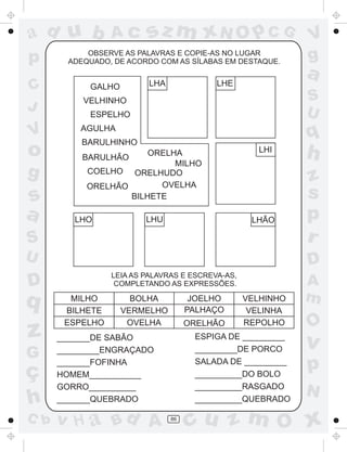ad u b
p
C
J

V

o
g

Ac

sz m xN O p C G

OBSERVE AS PALAVRAS E COPIE-AS NO LUGAR
ADEQUADO, DE ACORDO COM AS SÍLABAS EM DESTAQUE.

LHA

GALHO

LHE

V
g

a
S
U

VELHINHO
ESPELHO

q

AGULHA
BARULHINHO
ORELHA
MILHO
COELHO ORELHUDO
OVELHA
ORELHÃO
BILHETE

BARULHÃO

LHI

h

S

z
s
p
r

U

D

s
a

LHO

z
G

ç
h
C b

LHÃO

LEIA AS PALAVRAS E ESCREVA-AS,
COMPLETANDO AS EXPRESSÕES.

D

q

LHU

MILHO
BILHETE
ESPELHO

BOLHA
VERMELHO
OVELHA

JOELHO
PALHAÇO
ORELHÃO

ESPIGA DE _________
_________DE PORCO
SALADA DE _________
__________DO BOLO
__________RASGADO
__________QUEBRADO

_______DE SABÃO
_________ENGRAÇADO
_______FOFINHA
HOMEM___________
GORRO__________
_______QUEBRADO

v H a Bd A

VELHINHO
VELINHA
REPOLHO

86

A
m

O

v

p
N

cu z m O x

 