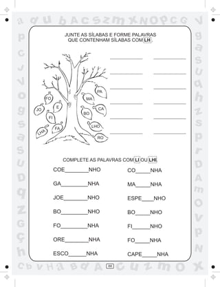 ad u b
p

sz m xN O p C G

Ac

JUNTE AS SÍLABAS E FORME PALAVRAS
QUE CONTENHAM SÍLABAS COM LH .

V
g

a

C
J

S
U

V

q

o
g

s
a

PA
FO

h

CA

z
s
p
r

MA
E

JO

BO
FI

L

HA

FA

LHO
RO

S
U

COMPLETE AS PALAVRAS COM LI OU LHI.

COE________NHO

D

q

CO_____NHA

GA_________NHA

MA_____NHA

JOE________NHO

ESPE____NHO

D
A
m

O

z

BO_________NHO

BO_____NHO

G

FO_________NHA

v

FI______NHO

ORE________NHA

p

FO_____NHA

ç
h
C b

ESCO______NHA

v H a Bd A

CAPE_____NHA
88

N

cu z m O x

 