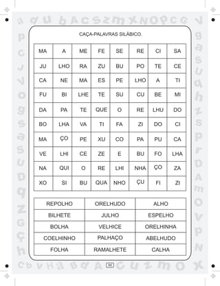 ad u b

Ac

p

sz m xN O p C G

CAÇA-PALAVRAS SILÁBICO.

V
g

a

C
J

MA

A

ME

FE

SE

RE

CI

SA

JU

LHO

RA

ZU

BU

PO

TE

CE

V

CA

NE

MA

ES

PE

LHO

A

TI

o

q

FU

BI

LHE

TE

SU

CU

BE

MI

h

g

DA

PA

TE

QUE

O

RE

LHU

DO

S
U

s
a

BO

LHA

VA

TI

FA

ZI

DO

CI

MA

ÇO

PE

XU

CO

PA

PU

CA

S

VE

LHI

CE

ZE

E

BU

FO

LHA

z
s
p
r

NA

QUI

O

RE

LHI

NHA

ÇO

ZA

D

XO

SI

BU

QUA

NHO

ÇU

FI

ZI

U

D

q

z
G

ç
h
C b

REPOLHO

ORELHUDO

ALHO

BILHETE

JULHO

ESPELHO

BOLHA

VELHICE

ORELHINHA

COELHINHO

PALHAÇO

ABELHUDO

FOLHA

RAMALHETE

CALHA

v H a Bd A

90

A
m

O

v

p
N

cu z m O x

 