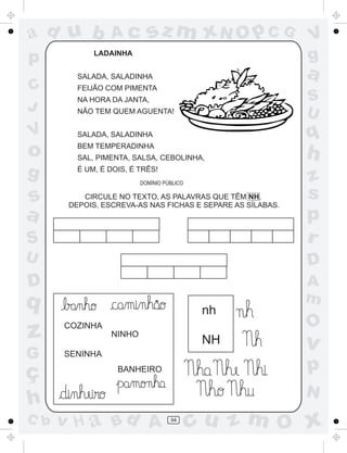 ad u b
p

Ac

sz m xN O p C G

LADAINHA

a

SALADA, SALADINHA

C
J

V

V
g

FEIJÃO COM PIMENTA

S
U

NA HORA DA JANTA,
NÃO TEM QUEM AGUENTA!

q

SALADA, SALADINHA

o

BEM TEMPERADINHA

g

É UM, É DOIS, É TRÊS!

SAL, PIMENTA, SALSA, CEBOLINHA,

h

S

z
s
p
r

U

D

D

A
m

DOMÍNIO PÚBLICO

s
a

CIRCULE NO TEXTO, AS PALAVRAS QUE TÊM NH.
DEPOIS, ESCREVA-AS NAS FICHAS E SEPARE AS SÍLABAS.

q

~

nh

z

COZINHA

G

SENINHA

ç
h
C b

NINHO

NH

O

v

p

BANHEIRO

N

v H a Bd A

94

cu z m O x

 