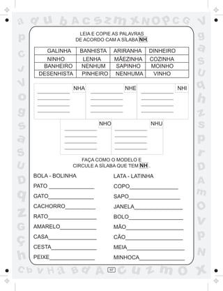 ad u b

Ac

LEIA E COPIE AS PALAVRAS
DE ACORDO CAM A SÍLABA NH.

p
C
J

V

o

sz m xN O p C G

BANHISTA

NINHO
BANHEIRO
DESENHISTA

ARIRANHA

DINHEIRO

a

LENHA
NENHUM
PINHEIRO

GALINHA

MÃEZINHA
SAPINHO
NENHUMA

COZINHA
MOINHO
VINHO

S
U

NHA

NHE

NHI

s
a
U

NHU

NHO

FAÇA COMO O MODELO E
CIRCULE A SÍLABA QUE TEM NH .

BOLA - BOLINHA

LATA - LATINHA

PATO _______________

COPO________________

GATO_______________

SAPO_________________

z

CACHORRO__________

JANELA________________

RATO________________

BOLO__________________

G

AMARELO____________

MÃO___________________

ç
h

CASA________________

CÃO___________________

CESTA_______________

MEIA___________________

PEIXE_______________

MINHOCA_______________

D

q

C b

q

h

g

S

V
g

v H a Bd A

97

z
s
p
r
D
A
m

O

v

p
N

cu z m O x

 