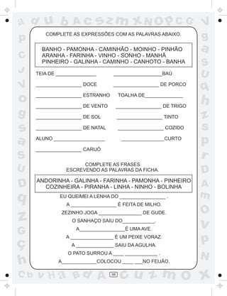 ad u b
p
C
J

V

o
g

s
a
S
U

D

q

Ac

sz m xN O p C G

COMPLETE AS EXPRESSÕES COM AS PALAVRAS ABAIXO.

BANHO - PAMONHA - CAMINHÃO - MOINHO - PINHÃO
ARANHA - FARINHA - VINHO - SONHO - MANHÃ
PINHEIRO - GALINHA - CAMINHO - CANHOTO - BANHA

S
U

__________________BAÚ

_________________ DOCE

_________________ DE PORCO

q

_________________ ESTRANHO

TOALHA DE______________

_________________ DE VENTO

_________________ DE TRIGO

h

_________________ DE SOL

_________________ TINTO

_________________ DE NATAL

_________________ COZIDO

ALUNO ___________________

________________CURTO

_________________ CARIJÓ
COMPLETE AS FRASES
ESCREVENDO AS PALAVRAS DA FICHA.

ANDORINHA - GALINHA - FARINHA - PAMONHA - PINHEIRO
COZINHEIRA - PIRANHA - LINHA - NINHO - BOLINHA
EU QUEIMEI A LENHA DO _________________ .
A _________________ É FEITA DE MILHO.

z
G

A_________________É UMA AVE.

C b

a

TEIA DE _______________

ZEZINHO JOGA ________________ DE GUDE.

ç
h

V
g

O SANHAÇO SAIU DO____________.
A ________________ É UM PEIXE VORAZ.
A ______________ SAIU DA AGULHA.
O PATO SURROU A ____ ____________ .
A_____________COLOCOU ____ ___NO FEIJÃO.

v H a Bd A

99

z
s
p
r
D
A
m

O

v

p
N

cu z m O x

 