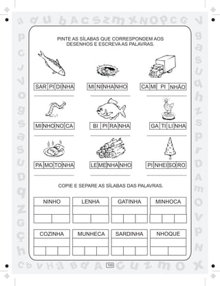 ad u b
p

Ac

sz m xN O p C G

PINTE AS SÍLABAS QUE CORRESPONDEM AOS
DESENHOS E ESCREVA AS PALAVRAS.

C
J

V

o

SAR PI DI NHA

MI NI NHA NHO

CA MI PI NHÃO

MI NHO NO CA

BI PI RA NHA

PA MO TO NHA

LE ME NHA NHO

GA TI LI NHA

PI NHEI SO RO

D

q

z

COPIE E SEPARE AS SÍLABAS DAS PALAVRAS.

NINHO

LENHA

GATINHA

MINHOCA

C b

z
s
p
r
D
A
m

O

v

G

ç
h

q

h

S
U

a
S
U

g

s
a

V
g

COZINHA

MUNHECA

SARDINHA

NHOQUE

p
N

v H a Bd A

100

cu z m O x

 