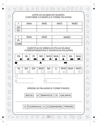 ad u b
p
C
J

sz m xN O p C G

Ac

JUNTE AS SÍLABAS DO QUADRO,
CONFORME O EXEMPLO E FORME PALAVRAS.

+

NHA

NHE

NHEI

NHO

+

o

q

PI
CAMI

g

s
a
S
U

NHA

NHO

NHÃO

h
SUBSTITUA OS SÍMBOLOS PELAS SÍLABAS
CORRESPONDENTES E ESCREVA AS PALAVRAS.

PA

MI

PI

MO

NHO NHA

NI

SO

GA

NHO

BA

LI

CA

RA

NHO NHA

ç
h
C b

NHO

A
m

q
G

NHA

z
s
p
r
D

D

z

a
S
U

SO
GA

V

V
g

ORDENE AS PALAVRAS E FORME FRASES.

BICOU

A

MINHOCA.

A

GALINHA

O

v

p
O COZINHOU

A

v H a Bd A

COZINHEIRA

101

PINHÃO.

N

cu z m O x

 