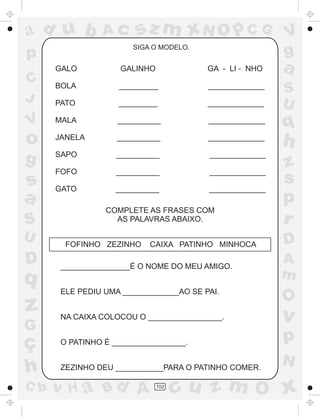 ad u b

Ac

sz m xN O p C G
SIGA O MODELO.

p

V
g

a

GALO

GALINHO

GA - LI - NHO

BOLA

_________

_____________

PATO

_________

_____________

MALA

__________

_____________

o

q

JANELA

__________

_____________

h

g

SAPO

__________

_____________

FOFO

__________

_____________

GATO

__________

_____________

z
s
p
r

C
J

V

s
a
S
U

D

q

z
G

ç
h
C b

COMPLETE AS FRASES COM
AS PALAVRAS ABAIXO.
FOFINHO ZEZINHO

CAIXA PATINHO MINHOCA

________________É O NOME DO MEU AMIGO.
ELE PEDIU UMA _____________AO SE PAI.
NA CAIXA COLOCOU O _________________.

S
U

D
A
m

O

v

O PATINHO É _________________.

p

ZEZINHO DEU ___________PARA O PATINHO COMER.

N

v H a Bd A

102

cu z m O x

 