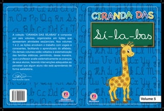 Volume 5
A coleção “CIRANDA DAS SÍLABAS” é composta
por seis volumes, organizados em lições que
apresentam atividades seqüenciais. Nos volumes
1 e 2, as lições envolvem o trabalho com vogais e
consoantes, facilitando o aprendizado do alfabeto.
Os demais volumes estão voltados à sistematização
das famílias silábicas, permitindo, dessa maneira,
que o professor avalie sistematicamente os avanços
de seus alunos, fazendo intervenções adequadas ao
perceber que algum aluno não está aprendendo de
forma satisfatória.
Ruth Rozendo Caputo
 