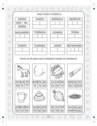 ad u b             Ac     sz m xN O p C G                    V
p                     FAÇA COMO O MODELO.
                                                             g
        SERRA
      SER   RA
                     CARRO          BARRACA      SERROTE
                                                             a
C
        SERRA                                                S
J                                                            U
      MACARRÃO      TORRADA          FERRÃO       TERRA

V                                                            q
o                                                            h
       GORRO        CORRIDA          JARRA      BETERRABA
g                                                            z
s                                                            s
a        PINTE AS SÍLABAS QUE FORMAM O NOME DO DESENHO.
                                                             p
S                                                            r
U                                                            D
D                                                            A
q     RA BUR BU    BAR PA BA        CA CAR RA   SER SE RO    m
      RO TA TO      RI TA GA        PA DO TO    DE TE QUE

                                                             O
z                                                            v
G
ç                                                            p
      JAR BUR NO   GA RA GOR        BE DA TER   NA MA JÃO
                                                             N
h      DU CO RA    RO BO MA         DE RA BA    CAR TA RÃO

C b   v H a Bd A               13
                                    cu z m O x
 
