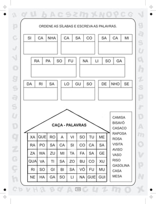 ad u b                Ac             sz m xN O p C G                                        V
p           ORDENE AS SÍLABAS E ESCREVA AS PALAVRAS.                                        g
                                                                                            a
C     SI    CA       NHA            CA         SA     CO            SA        CA       MI
                                                                                            S
J                                                                                           U
V          RA        PA        SO     FU             NA        LI        SO     GA          q
o                                                                                           h
g                                                                                           z
      DA    RI        SA             LO        GU     SO            DE        NHO      SE
s                                                                                           s
a                                                                                           p
S                                                                                           r
U                                                                             CAMISA        D
                                                                              BISAVÓ
                          CAÇA - PALAVRAS
D                                                                             CASACO        A
q      XA QUE RO                A         VI     SO       TU        ME
                                                                              RAPOSA        m
                                                                              ROSA
       RA       PO    SA        CA        SI     CO CA              SA        VISITA
                                                                                            O
z      ZA   WA        ZU        MI        TA     FA       SA        GE
                                                                              AVISO
                                                                              VASO          v
G     QUA VA              TI    SA        ZO     BU CO              XU        RISO

ç      RI       SO        GI    BI        SA     VÓ       FU        MU
                                                                              GASOLINA      p
                                                                              CASA
       NE       HA    GA        SO        LI     NA GUE GUI                   MESA          N
h
C b   v H a Bd A                               103
                                                     cu z m O x
 