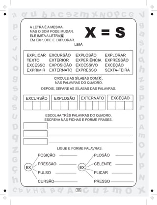 ad u b           Ac       sz m xN O p C G                       V
p      A LETRA É A MESMA                                        g
C
       MAS O SOM PODE MUDAR.
       ELE IMITA A LETRA S
       EM EXPLODE E EXPLORAR.
                                       X=S                      a
                             LEIA                               S
J                                                               U
      EXPLICAR   EXCURSÃO       EXPLOSÃO          EXPLORAR
V     TEXTO
      EXCESSO
                 EXTERIOR
                 EXPOSIÇÃO
                                EXPERIÊNCIA
                                EXCESSIVO
                                                  EXPRESSÃO
                                                  EXCEÇÃO
                                                                q
o     EXPRIMIR   EXTERNATO      EXPRESSO          SEXTA-FEIRA   h
g                  CIRCULE AS SÍLABAS COM X ,
                   NAS PALAVRAS DO QUADRO.                      z
s           DEPOIS, SEPARE AS SÍLABAS DAS PALAVRAS.             s
a     EXCURSÃO     EXPLOSÃO           EXTERNATO     EXCEÇÃO     p
S                                                               r
U             ESCOLHA TRÊS PALAVRAS DO QUADRO,
              ESCREVA NAS FICHAS E FORME FRASES.                D
D                                                               A
q                                                               m
                                                                O
z          POSIÇÃO
                     LIGUE E FORME PALAVRAS.

                                           PLOSÃO               v
G
ç     EX
           PRESSÃO
                                  EX
                                           CELENTE
                                                                p
           PULSO                           PLICAR
                                                                N
h          CURSÃO                          PRESSO

C b   v H a Bd A                105
                                       cu z m O x
 