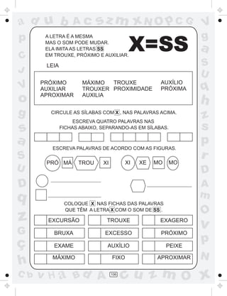 ad u b            Ac       sz m xN O p C G                      V
p      A LETRA É A MESMA                                        g
C
       MAS O SOM PODE MUDAR.
       ELA IMITA AS LETRAS SS
       EM TROUXE, PRÓXIMO E AUXILIAR.
                                          X=SS                  a
       LEIA                                                     S
J                                                               U
      PRÓXIMO         MÁXIMO  TROUXE                AUXÍLIO
V     AUXILIAR        TROUXER PROXIMIDADE           PRÓXIMA     q
o     APROXIMAR       AUXILIA
                                                                h
g        CIRCULE AS SÍLABAS COM X , NAS PALAVRAS ACIMA.
                                                                z
                   ESCREVA QUATRO PALAVRAS NAS
s             FICHAS ABAIXO, SEPARANDO-AS EM SÍLABAS.           s
a                                                               p
         ESCREVA PALAVRAS DE ACORDO COM AS FIGURAS.
S                                        XI   XE   MO   MO
                                                                r
       PRÓ MÁ       TROU     XI
U                                                               D
D                                                               A
q                                                               m
               COLOQUE X NAS FICHAS DAS PALAVRAS
               QUE TÊM A LETRA X COM O SOM DE SS .
                                                                O
z       EXCURSÃO               TROUXE               EXAGERO
                                                                v
G         BRUXA               EXCESSO               PRÓXIMO

ç         EXAME                AUXÍLIO                  PEIXE
                                                                p
                                                                N
h        MÁXIMO                   FIXO             APROXIMAR

C b   v H a Bd A                  106
                                        cu z m O x
 