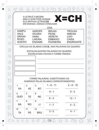 ad u b                     Ac          sz m xN O p C G            V
p                                                                 g
C
               A LETRA É A MESMA
               MAS O SOM PODE MUDAR.
               ELE IMITA AS LETRAS CH
               EM ENXADA, GRAXA E ENXUGAR.
                                                X=CH              a
                                        LEIA                      S
J      XAMPU               XAROPE        BRUXA       TROUXA
                                                                  U
       XALE                XÍCARA        PEIXE       AMEIXA
       GRAXA               XARA          XERETA      LIXO
V      ROXO                LIXEIRA       EMBAIXO     CAIXA        q
o      QUEIXO              ENXAME        FAXINEIRA   ENGRAXATE
           CIRCULE AS SÍLABAS COM X , NAS PALAVRAS DO QUADRO
                                                                  h
g                 ESCOLHA QUATRO PALAVRAS DO QUADRO,              z
s
                   ESCREVA NAS FICHAS E FORME FRASES.
                                                                  s
a                                                                 p
S                                                                 r
U                                                                 D
                  FORME PALAVRAS, SUBSTITUINDO OS
D              NÚMEROS PELAS SÍLABAS CORRESPONDENTES.             A
q     1          2          3           1 - 8 - 11   2 - 6 - 10   m
          XA          XE         XO
                                          9-1          9-3
                                                                  O
z     4
      QUEI
                 5
                      TE
                            6
                                 RE
                                          8-3         12 - 1      v
G     7          8          9


ç
          RÁ         RO          LI       1-7          4-3        p
      10         11         12
          TA          PE         BRU
                                          3-5          4-1
                                                                  N
h
C b   v H a Bd A                         108
                                               cu z m O x
 