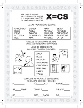 ad u b              Ac       sz m xN O p C G                       V
p            A LETRA É A MESMA                                     g
C
             MAS O SOM PODE MUDAR.
             ELE IMITA AS LETRAS CS
             EM TAXÍ, AXILA E MAXILAR.
                                          X=CS                     a
                                                                   S
J                    LEIA AS PALAVRAS DO QUADRO.
                                                                   U
       CRUCIFIXO      DUREX              FIXO       SEXO
V      BOXE
       FIXAR
                      AXILA
                      TÓXICO
                                         ASFIXIAR
                                         MAXILAR
                                                    REFLEXO
                                                    FLEXIONAR      q
o      INTOXICA
       REX
                      COMPLEXO
                      MAX
                                         FLEXÍVEL
                                         ASTERIX
                                                    SAXOFONE
                                                    LÁTEX          h
g                   CIRCULE NO QUADRO AS SÍLABAS
                                                                   z
                    ONDE A LETRA X TEM O SOM DE CS.

s                       LIGUE OS DESENHOS ÀS                       s
                     PALAVRAS CORRESPONDENTES.
a                             AXILA
                                                                   p
S                             BOXE                                 r
                              MAXILAR
U                             SAXOFONE                             D
                              CRUCIFIXO
D                             REFLEXO                              A
q                             LÁTEX                                m
                              TÓRAX
                                                                   O
z               COMPLETE AS PALAVRAS, ESCREVENDO
                   AS SÍLABAS COM O X = SOM CH .
                                                                   v
G     FI_________          TÓ_______CO              REFLE______

ç     SA_____FONE          COMPLE_____              CRUCIFI_____
                                                                   p
                                                                   N
h     SE________           INTO____CADO             BO__________

C b   v H a Bd A                  109
                                         cu z m O x
 