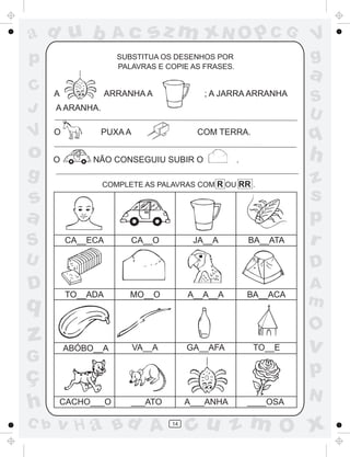 ad u b               Ac       sz m xN O p C G                     V
p                     SUBSTITUA OS DESENHOS POR
                      PALAVRAS E COPIE AS FRASES.
                                                                  g
                                                                  a
C     A             ARRANHA A              ; A JARRA ARRANHA
                                                                  S
J     A ARANHA.
                                                                  U
V     O           PUXA A                  COM TERRA.
                                                                  q
o     O        NÃO CONSEGUIU SUBIR O                .             h
g                 COMPLETE AS PALAVRAS COM R OU RR .              z
s                                                                 s
a                                                                 p
S         CA__ECA        CA__O           JA__A          BA__ATA   r
U                                                                 D
D         TO__ADA        MO__O          A__A__A         BA__ACA
                                                                  A
q                                                                 m
                                                                  O
z         ABÓBO__A         VA__A        GA__AFA          TO__E    v
G
ç                                                                 p
                                                                  N
h     CACHO___O          ___ATO         A___ANHA        ____OSA

C b   v H a Bd A                   14
                                        cu z m O x
 