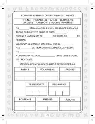 ad u b             Ac      sz m xN O p C G                      V
p         COMPLETE AS FRASES COM PALAVRAS DO QUADRO.            g
           TRENS PAISAGENS PATINS FOLHAGENS
           VIAGENS TRANSPORTE PUDINS PINGÜINS
                                                                a
C
                                                                S
J     OS_________ SÃO ANIMAIS QUE VIVEM EM REGIÕES GELADAS.
                                                                U
      TODOS OS DIAS VOVÓ CUIDA DE SUAS___________.

V     RUBENS É MAQUINISTA DE ________.ELE CUIDA DO_________DE
                                                                q
o     PESSOAS.
      ELE GOSTA DE BRINCAR COM O SEU PAR DE __________.
                                                                h
g     NAS __________DE TREM É MUITO AGRADÁVEL APRECIAR
                                                                z
s
      AS _____________.
      A COZINHEIRA FEZ DOIS_____________, UM DE LEITE E OUTRO
                                                                s
a     DE CHOCOLATE.                                             p
S        SEPARE AS PALAVRAS EM SÍLABAS E DEPOIS COPIE-AS.
                                                                r
U         PATINS           FOLHAGENS              PUDINS
                                                                D
D                                                               A
q                                                               m
                 TRANSPORTE           PAISAGENS

                                                                O
z                                                               v
G
ç
        BOMBONS              JARDINS             ÁLBUNS         p
                                                                N
h
C b   v H a Bd A                113
                                      cu z m O x
 