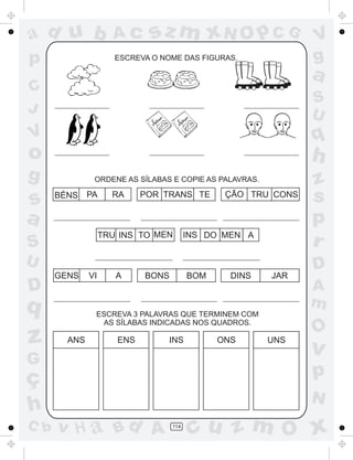ad u b               Ac      sz m xN O p C G                   V
p                     ESCREVA O NOME DAS FIGURAS.              g
                                                               a
C
                                                               S
J                                                              U
V                                                              q
o                                                              h
g              ORDENE AS SÍLABAS E COPIE AS PALAVRAS.          z
s     BÉNS    PA     RA     POR TRANS TE        ÇÃO TRU CONS   s
a                                                              p
                   TRU INS TO MEN        INS DO MEN A
S                                                              r
U                                                              D
      GENS    VI      A     BONS         BOM     DINS   JAR
D                                                              A
q                                                              m
               ESCREVA 3 PALAVRAS QUE TERMINEM COM
                AS SÍLABAS INDICADAS NOS QUADROS.
                                                               O
z       ANS           ENS        INS           ONS      UNS
                                                               v
G
ç                                                              p
                                                               N
h
C b   v H a Bd A                   114
                                          cu z m O x
 