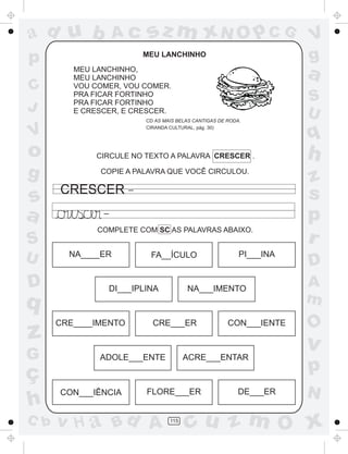 ad u b             Ac       sz m xN O p C G                            V
p                          MEU LANCHINHO                               g
         MEU LANCHINHO,
         MEU LANCHINHO                                                 a
C        VOU COMER, VOU COMER.
         PRA FICAR FORTINHO
         PRA FICAR FORTINHO                                            S
J        E CRESCER, E CRESCER.                                         U
                           CD AS MAIS BELAS CANTIGAS DE RODA.

V                          CIRANDA CULTURAL, pág. 30)
                                                                       q
o            CIRCULE NO TEXTO A PALAVRA CRESCER .                      h
g             COPIE A PALAVRA QUE VOCÊ CIRCULOU.
                                                                       z
                       _
      CRESCER                                                          s
s
a              _
                                                                       p
              COMPLETE COM SC AS PALAVRAS ABAIXO.
S                                                                      r
U       NA____ER            FA__ÍCULO                       PI___INA
                                                                       D
D                  DI___IPLINA           NA___IMENTO
                                                                       A
q                                                                      m
      CRE____IMENTO          CRE___ER                   CON___IENTE
                                                                       O
z                                                                      v
G             ADOLE___ENTE               ACRE___ENTAR

ç                                                                      p
      CON___IÊNCIA         FLORE___ER                       DE___ER    N
h
C b   v H a Bd A                   115
                                         cu z m O x
 