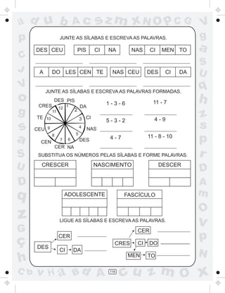 ad u b                       Ac          sz m xN O p C G                        V
p                  JUNTE AS SÍLABAS E ESCREVA AS PALAVRAS.                      g
      DES CEU                    PIS     CI   NA       NAS    CI   MEN TO       a
C
                                                                                S
J      A      DO LES CEN TE                    NAS CEU       DES    CI     DA   U
V          JUNTE AS SÍLABAS E ESCREVA AS PALAVRAS FORMADAS.
                                                                                q
o      CRES
              DES PIS
                        1                     1-3-6            11 - 7           h
                                 DA
g     TE 10
              11
                   12
                             2
                                                                                z
                                 3 CI         5-3-2             4-9
s     CEU 9
                                 4
                                       NAS                                      s
                             5
a       CEN
              8
                   7     6       DES           4-7           11 - 8 - 10
                                                                                p
                  CER NA
S      SUBSTITUA OS NÚMEROS PELAS SÍLABAS E FORME PALAVRAS.                     r
U       CRESCER                          NASCIMENTO                DESCER
                                                                                D
D                                                                               A
q                       ADOLESCENTE                  FASCÍCULO                  m
                                                                                O
z                  LIGUE AS SÍLABAS E ESCREVA AS PALAVRAS.
                                                                                v
G                                                       CER

ç                  CER
                                                CRES    CI    DO
                                                                                p
      DES
                   CI        DA
                                                                                N
h                                                     MEN    TO

C b   v H a Bd A                              116
                                                    cu z m O x
 