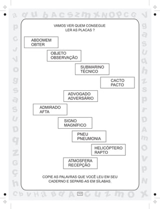 ad u b        Ac       sz m xN O p C G             V
p                VAMOS VER QUEM CONSEGUE
                      LER AS PLACAS ?
                                                   g
                                                   a
C      ABDOMEM
       OBTER                                       S
J                                                  U
              OBJETO
              OBSERVAÇÃO
V                                                  q
o                           SUBMARINO
                            TÉCNICO                h
g                                          CACTO
                                                   z
                                           PACTO
s                      ADVOGADO
                                                   s
a                      ADVERSÁRIO                  p
S
         ADMIRADO
         AFTA                                      r
U                    SIGNO                         D
                     MAGNÍFICO
D                          PNEU
                                                   A
q                          PNEUMONIA               m
                                    HELICÓPTERO
                                                   O
z                                   RAPTO
                                                   v
                       ATMOSFERA
G                      RECEPÇÃO

ç                                                  p
          COPIE AS PALAVRAS QUE VOCÊ LEU EM SEU
            CADERNO E SEPARE-AS EM SÍLABAS.        N
h
C b   v H a Bd A           117
                                 cu z m O x
 