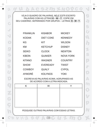 ad u b             Ac      sz m xN O p C G                     V
p         VEJA O QUADRO DE PALAVRAS. NELE ESTÁ ESCRITO
            PALAVRAS COM AS LETRAS K – W – Y . COPIE EM
                                                               g
      SEU CADERNO, SEPARANDO POR GRUPOS – LETRAS K - W - Y .   a
C
                                                               S
J                                                              U
           FRANKLIN        KISABOR         MICKEY
V          KODAK           DIET COKE       KENNEDY             q
o          KG              KIT             WILSON
                                                               h
g          KM              KETCHUP         DISNEY
                                                               z
           SEIKO           CLOCK           NEWTON
s          KIBON           QUAKER          NOVA YORK           s
a          KITANO          WAGNER          COUNTRY             p
           SHOW            EVEREADY        TWIST
S          COWBOY          QUALY           CYPOL
                                                               r
U          AYMORÉ          KOLYNOS         YOKI                D
D           ESCREVA AS PALAVRAS ACIMA, AGRUPANDO-AS
                DE ACORDO COM A LETRA INDICADA.
                                                               A
q            K                   W                  Y
                                                               m
                                                               O
z                                                              v
G
ç                                                              p
                                                               N
h          PESQUISE OUTRAS PALAVRAS COM ESSAS LETRAS.


C b   v H a Bd A                 120
                                       cu z m O x
 