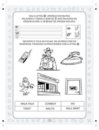 ad u b              Ac     sz m xN O p C G                V
p               SOU A LETRA W . APAREÇO EM MUITAS
           PALAVRAS E TENHO O SOM DE V NAS PALAVRAS DE
                                                          g
            ORIGEM ALEMÃ; E DE U NAS DE ORIGEM INGLESA.   a
C w-
   -                                           w          S
J                                                         U
      W-                                      W
       -
V
         RECORTE E COLE AS FICHAS, DE ACORDO COM OS
                                                          q
o      DESENHOS. PESQUISE OUTROS NOMES COM A LETRA W .    h
g                                                         z
s                                                         s
a                                                         p
S                                                         r
U                                                         D
D                                                         A
q                                                         m
                                                          O
z                                                         v
G
ç
           WALK-TALK         COWBOY                WC
                                                          p
            TWIST            WALITA           WALL MART
                                                          N
h
C b   v H a Bd A                122
                                      cu z m O x
 