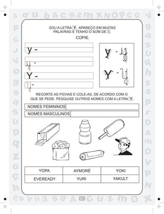 ad u b                Ac    sz m xN O p C G                  V
p                 SOU A LETRA Y . APAREÇO EM MUITAS          g
                    PALAVRAS E TENHO O SOM DE I .
                               COPIE.
                                                             a
C
                                                             S
J     y-                                     y        -      U
V          -                                                 q
o                                                     -      h
g
      Y-                                     Y
       -                                                     z
s        RECORTE AS FICHAS E COLE-AS, DE ACORDO COM O
                                                             s
a      QUE SE PEDE. PESQUISE OUTROS NOMES COM A LETRA Y .

      NOMES FEMININOS
                                                             p
S     NOMES MASCULINOS                                       r
U                                                            D
D                                                            A
q                                                            m
                                                             O
z                                                            v
G
ç
               YOPA           AYMORÉ                  YOKI
                                                             p
        EVEREADY               YURI              YAKULT
                                                             N
h
C b   v H a Bd A                 123
                                       cu z m O x
 