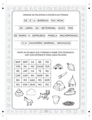 ad u b                 Ac             sz m xN O p C G                  V
p                ORDENE AS PALAVRAS E ESCREVA AS FRASES.               g
                 DE    É     A    BARRACA       RUI NOVA.              a
C
                                                                       S
J           DE    JARRA          NA    BETERRABA.      SUCO   TEM
                                                                       U
V     DE MARIA         A    DERRUBOU          PANELA    MACARRONADA.   q
o            O A       CACHORRO BARRIGA.               MACHUCOU
                                                                       h
g                                                                      z
s       PINTE AS SÍLABAS QUE FORMAM O NOME DOS DESENHOS.               s
               USE COR DIFERENTE PARA CADA PALAVRA.
a                                                                      p
S     BAR        SER       CA     BE     RO
                                                                       r
      TOR        RA        RO    CHOR TER
U                                                                      D
       RE        JAR       CA     TE     RA
D     CAR        CAR       RA     MOR    BA                            A
q      MA        RO        RÃO    RO     GOR                           m
       RO        FER       BUR    RO     RO
                                                                       O
z                                                                      v
G
ç                                                                      p
                                                                       N
h
C b   v H a Bd A                         16
                                              cu z m O x
 